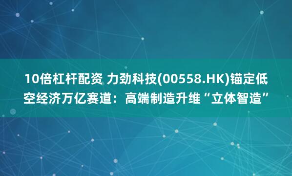 10倍杠杆配资 力劲科技(00558.HK)锚定低空经济万亿赛道：高端制造升维“立体智造”