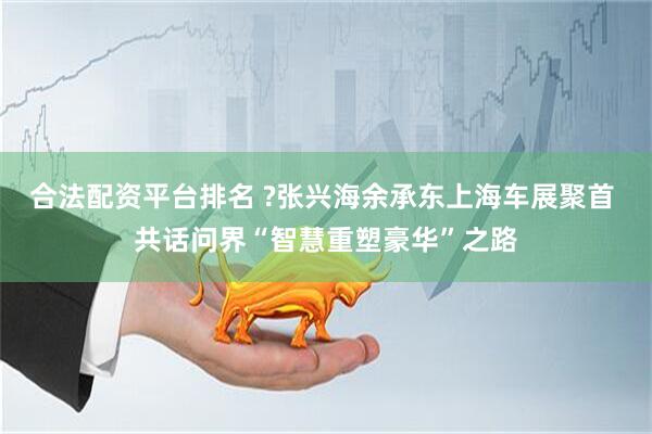 合法配资平台排名 ?张兴海余承东上海车展聚首 共话问界“智慧重塑豪华”之路