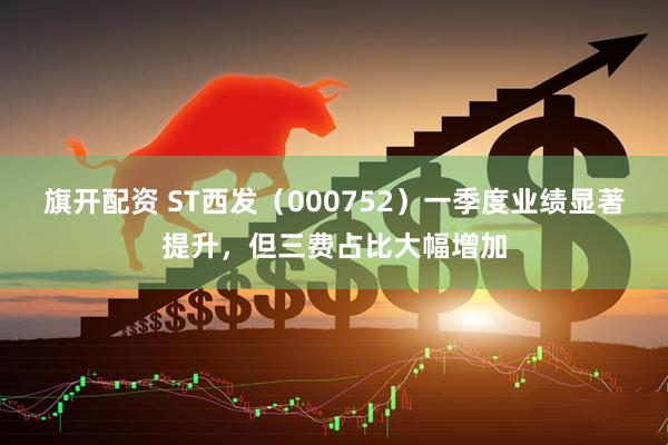 旗开配资 ST西发（000752）一季度业绩显著提升，但三费占比大幅增加