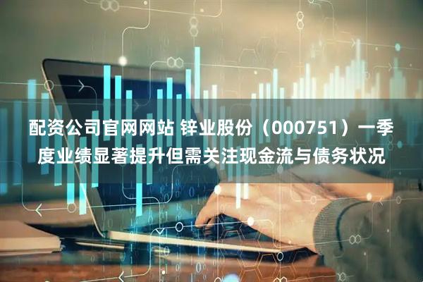 配资公司官网网站 锌业股份（000751）一季度业绩显著提升但需关注现金流与债务状况