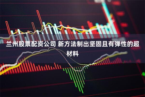 兰州股票配资公司 新方法制出坚固且有弹性的超材料