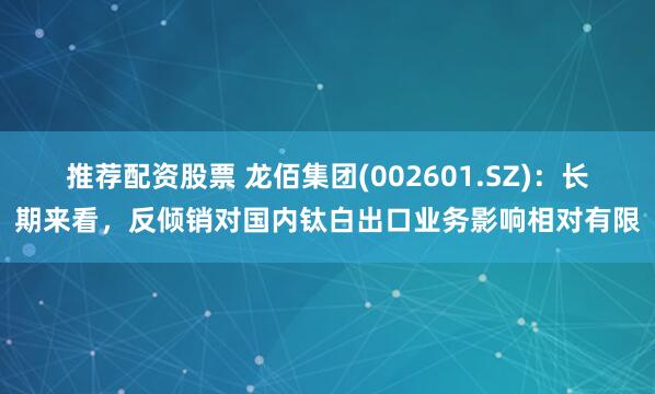 推荐配资股票 龙佰集团(002601.SZ)：长期来看，反倾销对国内钛白出口业务影响相对有限