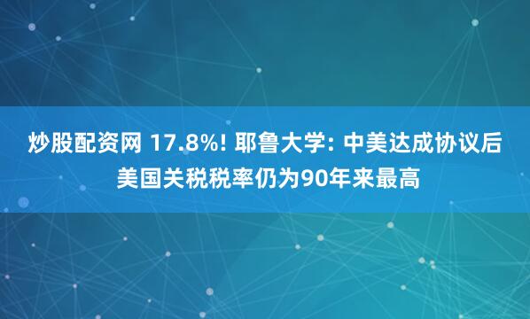 炒股配资网 17.8%! 耶鲁大学: 中美达成协议后 美国关税税率仍为90年来最高