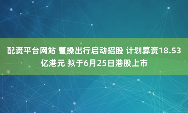 配资平台网站 曹操出行启动招股 计划募资18.53亿港元 拟于6月25日港股上市