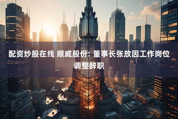 配资炒股在线 顺威股份: 董事长张放因工作岗位调整辞职