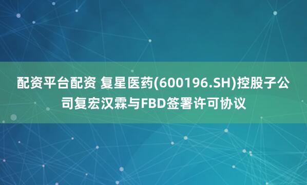 配资平台配资 复星医药(600196.SH)控股子公司复宏汉霖与FBD签署许可协议
