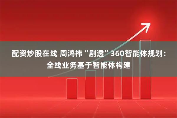 配资炒股在线 周鸿祎“剧透”360智能体规划：全线业务基于智能体构建