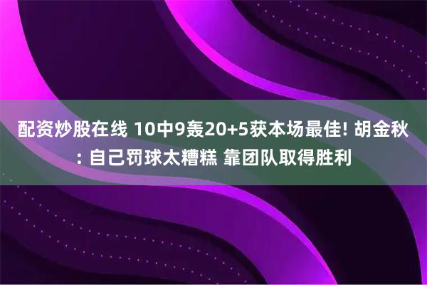 配资炒股在线 10中9轰20+5获本场最佳! 胡金秋: 自己罚球太糟糕 靠团队取得胜利