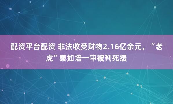 配资平台配资 非法收受财物2.16亿余元，“老虎”秦如培一审被判死缓