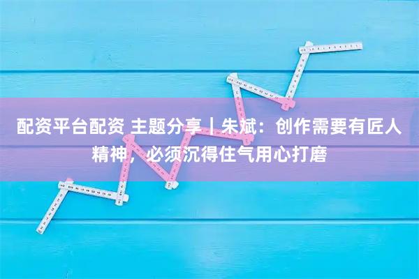 配资平台配资 主题分享｜朱斌：创作需要有匠人精神，必须沉得住气用心打磨