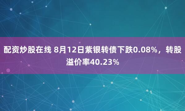 配资炒股在线 8月12日紫银转债下跌0.08%，转股溢价率40.23%