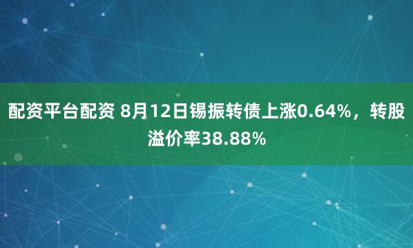 配资平台配资 8月12日锡振转债上涨0.64%，转股溢价率38.88%