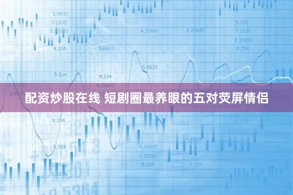 配资炒股在线 短剧圈最养眼的五对荧屏情侣