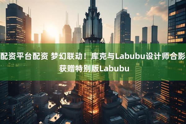 配资平台配资 梦幻联动！库克与Labubu设计师合影 获赠特别版Labubu