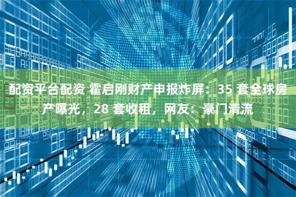 配资平台配资 霍启刚财产申报炸屏：35 套全球房产曝光，28 套收租，网友：豪门清流