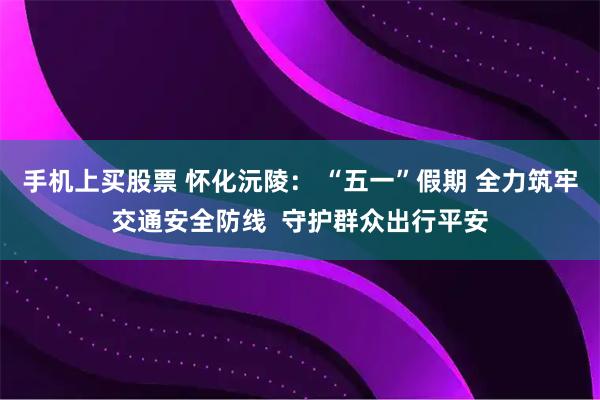 手机上买股票 怀化沅陵： “五一”假期 全力筑牢交通安全防线  守护群众出行平安