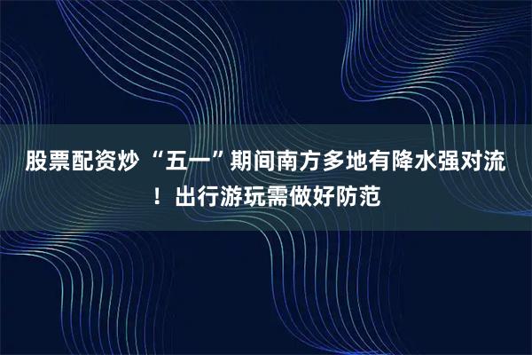 股票配资炒 “五一”期间南方多地有降水强对流！出行游玩需做好防范
