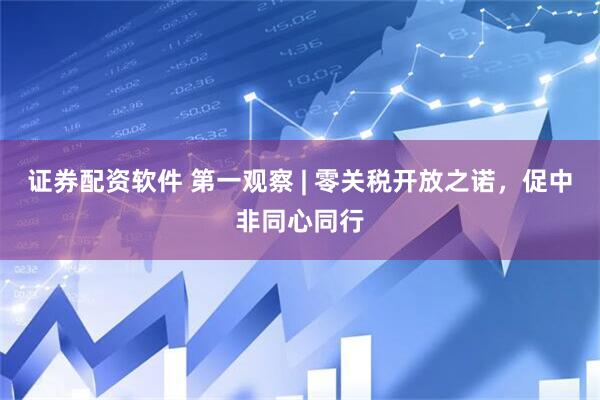 证券配资软件 第一观察 | 零关税开放之诺，促中非同心同行