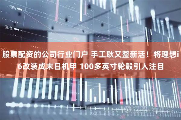 股票配资的公司行业门户 手工耿又整新活！将理想i6改装成末日机甲 100多英寸轮毂引人注目