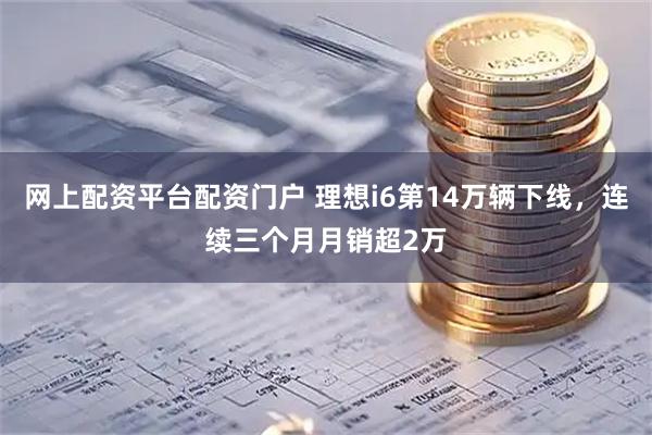 网上配资平台配资门户 理想i6第14万辆下线，连续三个月月销超2万