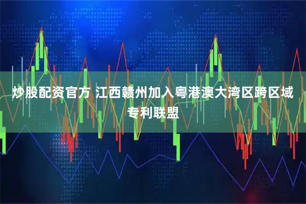 炒股配资官方 江西赣州加入粤港澳大湾区跨区域专利联盟