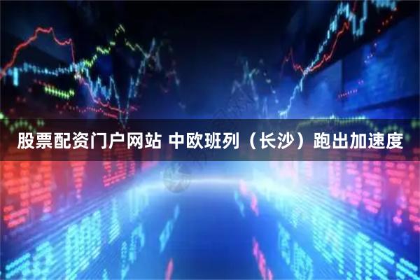 股票配资门户网站 中欧班列（长沙）跑出加速度