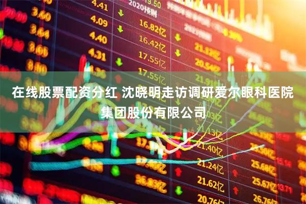 在线股票配资分红 沈晓明走访调研爱尔眼科医院集团股份有限公司