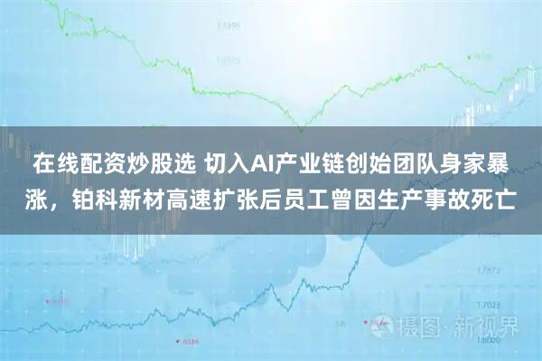 在线配资炒股选 切入AI产业链创始团队身家暴涨，铂科新材高速扩张后员工曾因生产事故死亡
