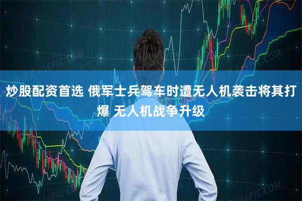 炒股配资首选 俄军士兵驾车时遭无人机袭击将其打爆 无人机战争升级